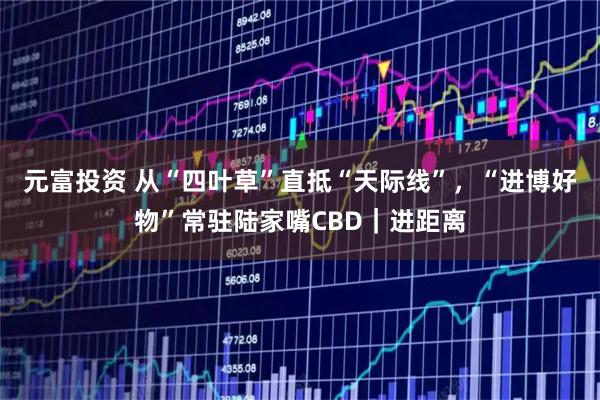 元富投资 从“四叶草”直抵“天际线”，“进博好物”常驻陆家嘴CBD｜进距离