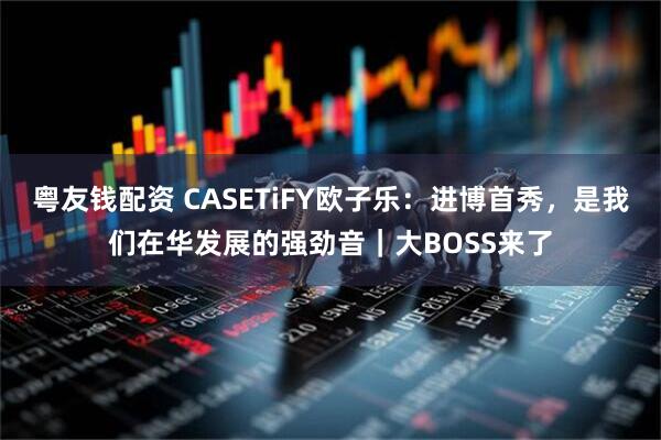 粤友钱配资 CASETiFY欧子乐：进博首秀，是我们在华发展的强劲音｜大BOSS来了