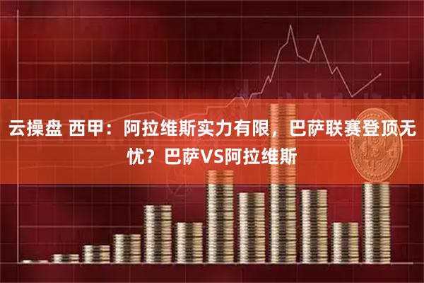 云操盘 西甲：阿拉维斯实力有限，巴萨联赛登顶无忧？巴萨VS阿拉维斯