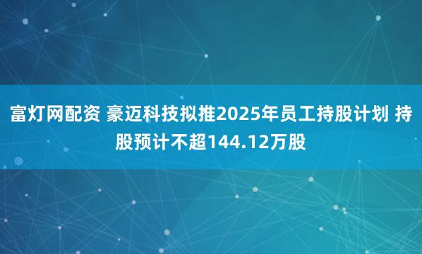 富灯网配资 豪迈科技拟推2025年员工持股计划 持股预计不超144.12万股