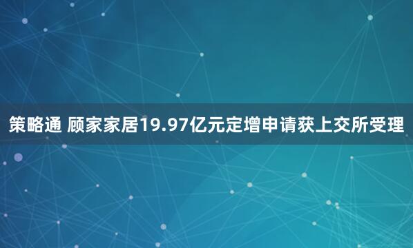策略通 顾家家居19.97亿元定增申请获上交所受理