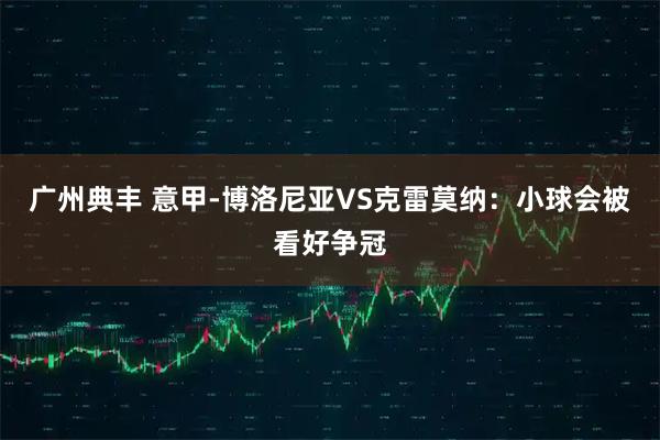 广州典丰 意甲-博洛尼亚VS克雷莫纳：小球会被看好争冠