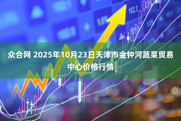 众合网 2025年10月23日天津市金钟河蔬菜贸易中心价格行情