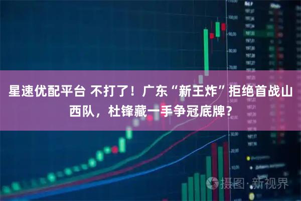 星速优配平台 不打了！广东“新王炸”拒绝首战山西队，杜锋藏一手争冠底牌？
