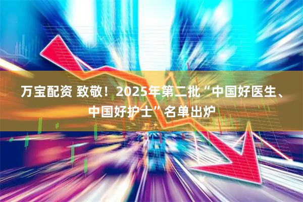 万宝配资 致敬！2025年第二批“中国好医生、中国好护士”名单出炉