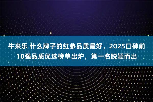 牛来乐 什么牌子的红参品质最好，2025口碑前10强品质优选榜单出炉，第一名脱颖而出