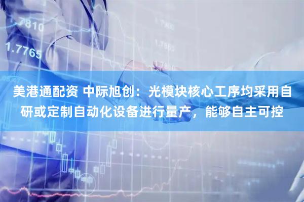 美港通配资 中际旭创：光模块核心工序均采用自研或定制自动化设备进行量产，能够自主可控