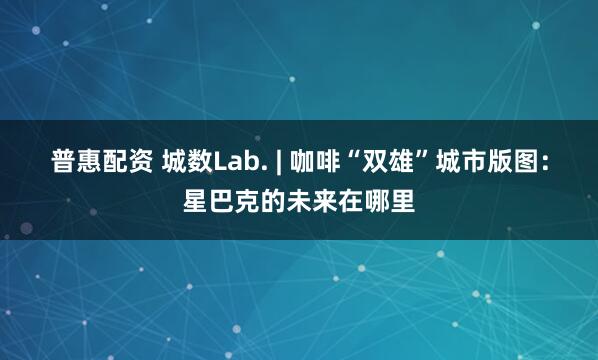 普惠配资 城数Lab. | 咖啡“双雄”城市版图：星巴克的未来在哪里
