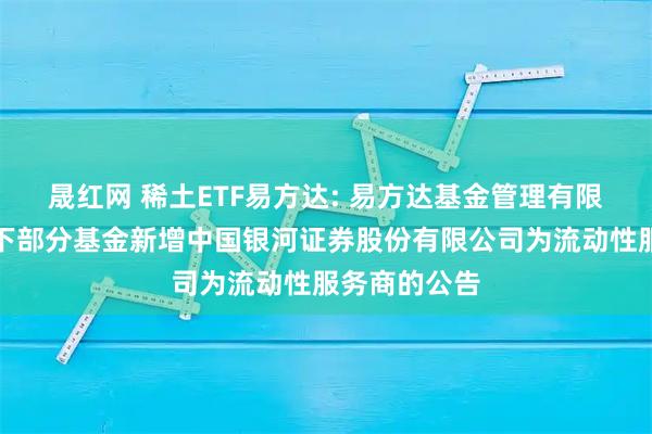 晟红网 稀土ETF易方达: 易方达基金管理有限公司关于旗下部分基金新增中国银河证券股份有限公司为流动性服务商的公告