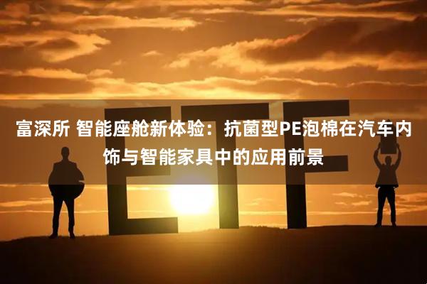 富深所 智能座舱新体验：抗菌型PE泡棉在汽车内饰与智能家具中的应用前景