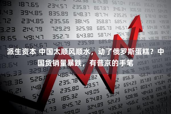 派生资本 中国太顺风顺水，动了俄罗斯蛋糕？中国货销量暴跌，有普京的手笔