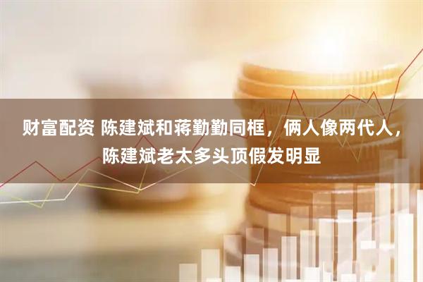 财富配资 陈建斌和蒋勤勤同框，俩人像两代人，陈建斌老太多头顶假发明显