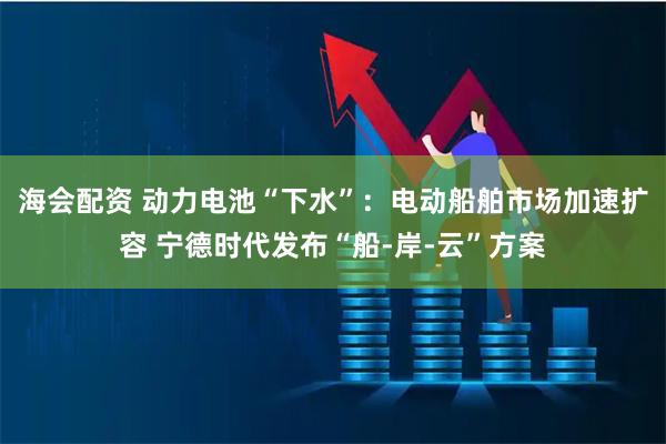 海会配资 动力电池“下水”：电动船舶市场加速扩容 宁德时代发布“船-岸-云”方案