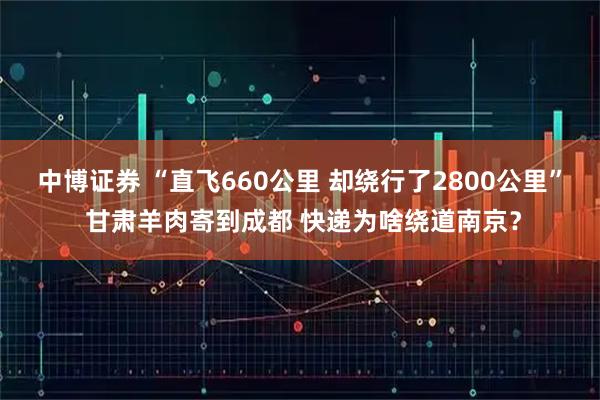 中博证券 “直飞660公里 却绕行了2800公里” 甘肃羊肉寄到成都 快递为啥绕道南京？