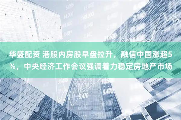 华盛配资 港股内房股早盘拉升，融信中国涨超5%，中央经济工作会议强调着力稳定房地产市场