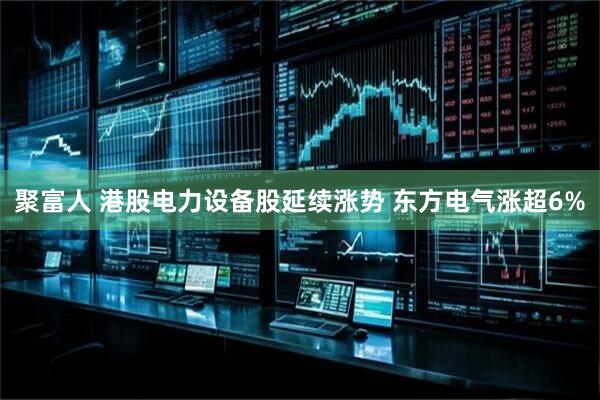 聚富人 港股电力设备股延续涨势 东方电气涨超6%