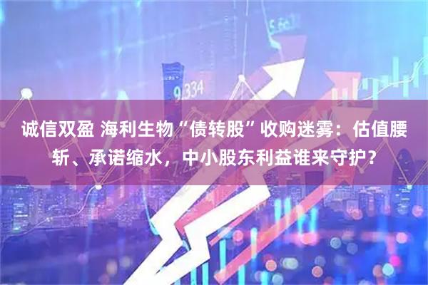 诚信双盈 海利生物“债转股”收购迷雾：估值腰斩、承诺缩水，中小股东利益谁来守护？