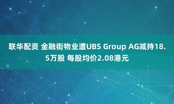 联华配资 金融街物业遭UBS Group AG减持18.5万股 每股均价2.08港元
