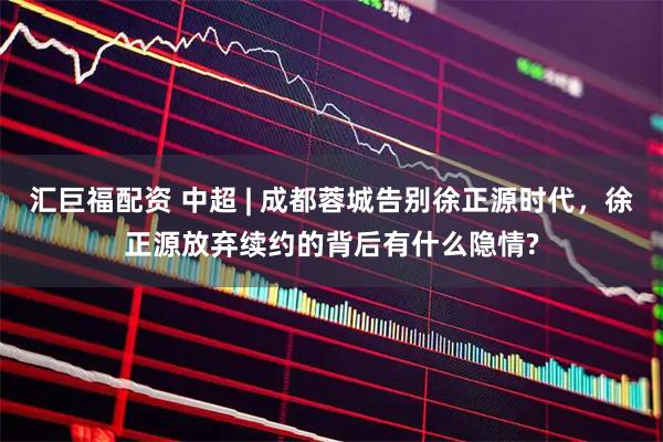 汇巨福配资 中超 | 成都蓉城告别徐正源时代，徐正源放弃续约的背后有什么隐情?