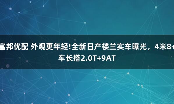 富邦优配 外观更年轻!全新日产楼兰实车曝光，4米8+车长搭2.0T+9AT