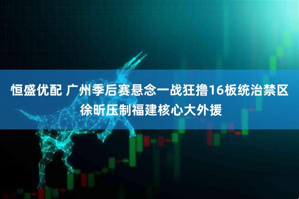 恒盛优配 广州季后赛悬念一战狂撸16板统治禁区 徐昕压制福建核心大外援